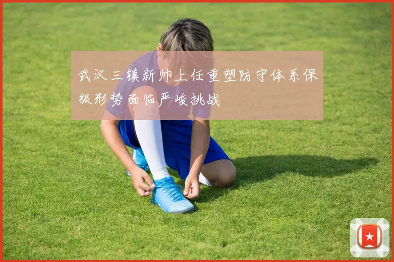 武汉三镇新帅上任重塑防守体系保级形势面临严峻挑战
