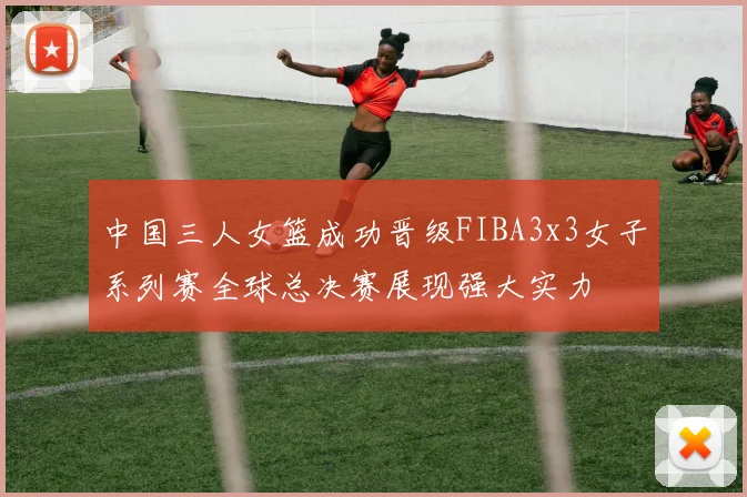 中国三人女篮成功晋级FIBA3x3女子系列赛全球总决赛展现强大实力